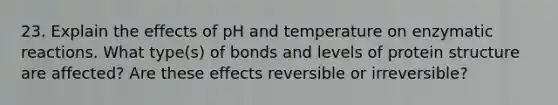 23. Explain the effects of pH and temperature on enzymatic reactions. What type(s) of bonds and <a href='https://www.questionai.com/knowledge/kj41iZZKeJ-levels-of-protein-structure' class='anchor-knowledge'>levels of protein structure</a> are affected? Are these effects reversible or irreversible?