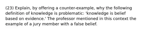 (23) Explain, by offering a counter-example, why the following definition of knowledge is problematic: 'knowledge is belief based on evidence.' The professor mentioned in this context the example of a jury member with a false belief.