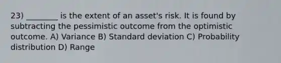 23) ________ is the extent of an asset's risk. It is found by subtracting the pessimistic outcome from the optimistic outcome. A) Variance B) Standard deviation C) Probability distribution D) Range