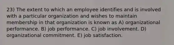 23) The extent to which an employee identifies and is involved with a particular organization and wishes to maintain membership in that organization is known as A) organizational performance. B) job performance. C) job involvement. D) organizational commitment. E) job satisfaction.