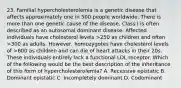 23. Familial hypercholesterolemia is a genetic disease that affects approximately one in 500 people worldwide. There is more than one genetic cause of the disease. Class I is often described as an autosomal dominant disease. Affected individuals have cholesterol levels >250 as children and often >300 as adults. However, homozygotes have cholesterol levels of >600 as children and can die of heart attacks in their 20s. These individuals entirely lack a functional LDL receptor. Which of the following would be the best description of the inheritance of this form of hypercholesterolemia? A. Recessive epistatic B. Dominant epistatic C. Incompletely dominant D. Codominant