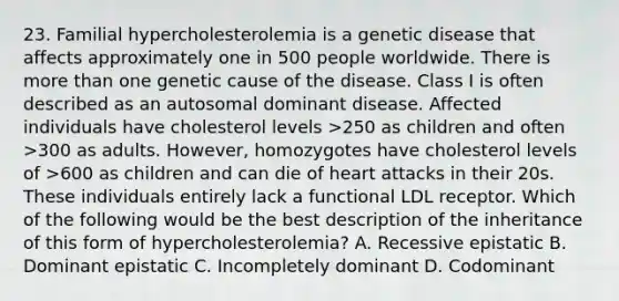 23. Familial hypercholesterolemia is a genetic disease that affects approximately one in 500 people worldwide. There is <a href='https://www.questionai.com/knowledge/keWHlEPx42-more-than' class='anchor-knowledge'>more than</a> one genetic cause of the disease. Class I is often described as an autosomal dominant disease. Affected individuals have cholesterol levels >250 as children and often >300 as adults. However, homozygotes have cholesterol levels of >600 as children and can die of heart attacks in their 20s. These individuals entirely lack a functional LDL receptor. Which of the following would be the best description of the inheritance of this form of hypercholesterolemia? A. Recessive epistatic B. Dominant epistatic C. Incompletely dominant D. Codominant