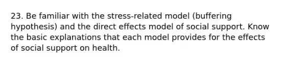 23. Be familiar with the stress-related model (buffering hypothesis) and the direct effects model of social support. Know the basic explanations that each model provides for the effects of social support on health.