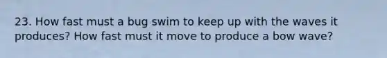 23. How fast must a bug swim to keep up with the waves it produces? How fast must it move to produce a bow wave?