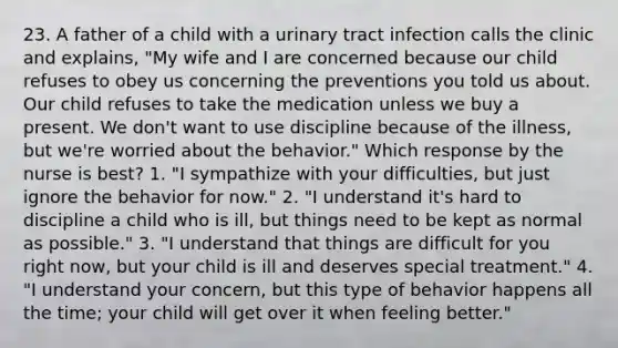 23. A father of a child with a urinary tract infection calls the clinic and explains, "My wife and I are concerned because our child refuses to obey us concerning the preventions you told us about. Our child refuses to take the medication unless we buy a present. We don't want to use discipline because of the illness, but we're worried about the behavior." Which response by the nurse is best? 1. "I sympathize with your difficulties, but just ignore the behavior for now." 2. "I understand it's hard to discipline a child who is ill, but things need to be kept as normal as possible." 3. "I understand that things are difficult for you right now, but your child is ill and deserves special treatment." 4. "I understand your concern, but this type of behavior happens all the time; your child will get over it when feeling better."