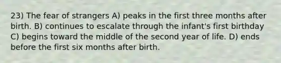 23) The fear of strangers A) peaks in the first three months after birth. B) continues to escalate through the infant's first birthday C) begins toward the middle of the second year of life. D) ends before the first six months after birth.