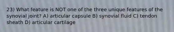 23) What feature is NOT one of the three unique features of the synovial joint? A) articular capsule B) synovial fluid C) tendon sheath D) articular cartilage