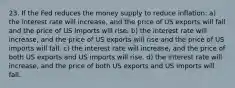 23. If the Fed reduces the money supply to reduce inflation: a) the interest rate will increase, and the price of US exports will fall and the price of US imports will rise. b) the interest rate will increase, and the price of US exports will rise and the price of US imports will fall. c) the interest rate will increase, and the price of both US exports and US imports will rise. d) the interest rate will increase, and the price of both US exports and US imports will fall.