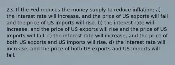 23. If the Fed reduces the money supply to reduce inflation: a) the interest rate will increase, and the price of US exports will fall and the price of US imports will rise. b) the interest rate will increase, and the price of US exports will rise and the price of US imports will fall. c) the interest rate will increase, and the price of both US exports and US imports will rise. d) the interest rate will increase, and the price of both US exports and US imports will fall.