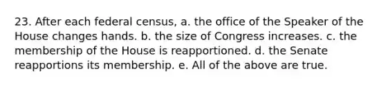 23. After each federal census, a. the office of the Speaker of the House changes hands. b. the size of Congress increases. c. the membership of the House is reapportioned. d. the Senate reapportions its membership. e. All of the above are true.