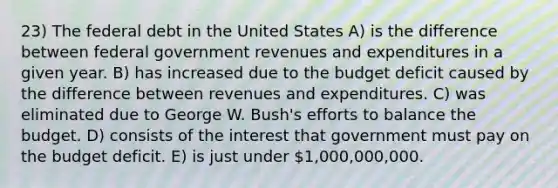 23) The federal debt in the United States A) is the difference between federal government revenues and expenditures in a given year. B) has increased due to the budget deficit caused by the difference between revenues and expenditures. C) was eliminated due to George W. Bush's efforts to balance the budget. D) consists of the interest that government must pay on the budget deficit. E) is just under 1,000,000,000.