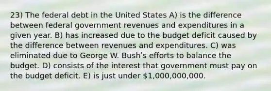 23) The federal debt in the United States A) is the difference between federal government revenues and expenditures in a given year. B) has increased due to the budget deficit caused by the difference between revenues and expenditures. C) was eliminated due to George W. Bushʹs efforts to balance the budget. D) consists of the interest that government must pay on the budget deficit. E) is just under 1,000,000,000.