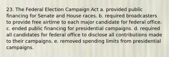 23. The Federal Election Campaign Act a. provided public financing for Senate and House races. b. required broadcasters to provide free airtime to each major candidate for federal office. c. ended public financing for presidential campaigns. d. required all candidates for federal office to disclose all contributions made to their campaigns. e. removed spending limits from presidential campaigns.