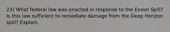 23) What federal law was enacted in response to the Exxon Spill? Is this law sufficient to remediate damage from the Deep Horizon spill? Explain.