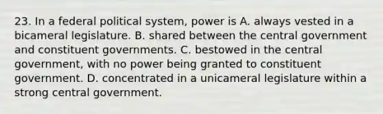 23. In a federal political system, power is A. always vested in a bicameral legislature. B. shared between the central government and constituent governments. C. bestowed in the central government, with no power being granted to constituent government. D. concentrated in a unicameral legislature within a strong central government.