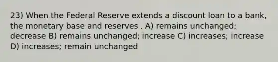 23) When the Federal Reserve extends a discount loan to a bank, the monetary base and reserves . A) remains unchanged; decrease B) remains unchanged; increase C) increases; increase D) increases; remain unchanged