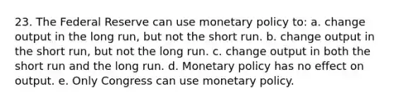 23. The Federal Reserve can use monetary policy to: a. change output in the long run, but not the short run. b. change output in the short run, but not the long run. c. change output in both the short run and the long run. d. Monetary policy has no effect on output. e. Only Congress can use monetary policy.