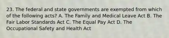 23. The federal and state governments are exempted from which of the following acts? A. The Family and Medical Leave Act B. The Fair Labor Standards Act C. The Equal Pay Act D. The Occupational Safety and Health Act