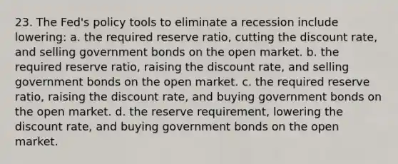 23. The Fed's policy tools to eliminate a recession include lowering: a. the required reserve ratio, cutting the discount rate, and selling government bonds on the open market. b. the required reserve ratio, raising the discount rate, and selling government bonds on the open market. c. the required reserve ratio, raising the discount rate, and buying government bonds on the open market. d. the reserve requirement, lowering the discount rate, and buying government bonds on the open market.