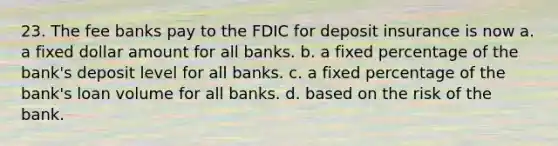 23. The fee banks pay to the FDIC for deposit insurance is now a. a fixed dollar amount for all banks. b. a fixed percentage of the bank's deposit level for all banks. c. a fixed percentage of the bank's loan volume for all banks. d. based on the risk of the bank.