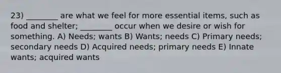 23) ________ are what we feel for more essential items, such as food and shelter; ________ occur when we desire or wish for something. A) Needs; wants B) Wants; needs C) Primary needs; secondary needs D) Acquired needs; primary needs E) Innate wants; acquired wants