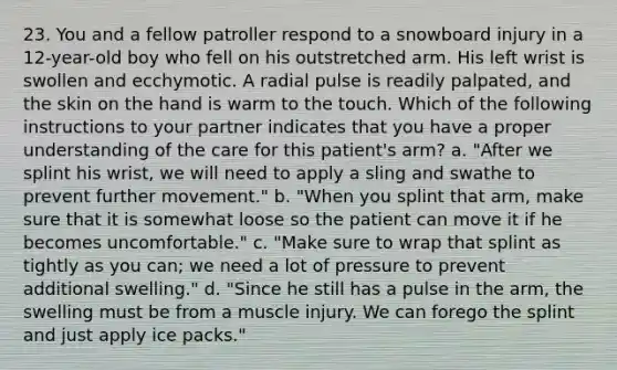 23. You and a fellow patroller respond to a snowboard injury in a 12-year-old boy who fell on his outstretched arm. His left wrist is swollen and ecchymotic. A radial pulse is readily palpated, and the skin on the hand is warm to the touch. Which of the following instructions to your partner indicates that you have a proper understanding of the care for this patient's arm? a. "After we splint his wrist, we will need to apply a sling and swathe to prevent further movement." b. "When you splint that arm, make sure that it is somewhat loose so the patient can move it if he becomes uncomfortable." c. "Make sure to wrap that splint as tightly as you can; we need a lot of pressure to prevent additional swelling." d. "Since he still has a pulse in the arm, the swelling must be from a muscle injury. We can forego the splint and just apply ice packs."