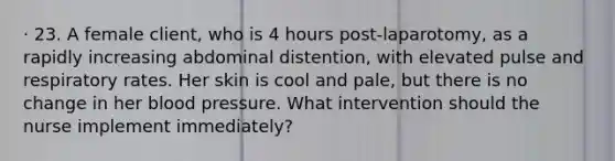 · 23. A female client, who is 4 hours post-laparotomy, as a rapidly increasing abdominal distention, with elevated pulse and respiratory rates. Her skin is cool and pale, but there is no change in her blood pressure. What intervention should the nurse implement immediately?