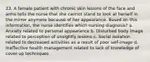 23. A female patient with chronic skin lesions of the face and arms tells the nurse that she cannot stand to look at herself in the mirror anymore because of her appearance. Based on this information, the nurse identifies which nursing diagnosis? a. Anxiety related to personal appearance b. Disturbed body image related to perception of unsightly lesions c. Social isolation related to decreased activities as a result of poor self-image d. Ineffective health management related to lack of knowledge of cover-up techniques