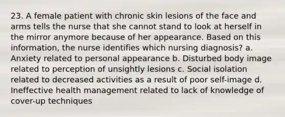 23. A female patient with chronic skin lesions of the face and arms tells the nurse that she cannot stand to look at herself in the mirror anymore because of her appearance. Based on this information, the nurse identifies which nursing diagnosis? a. Anxiety related to personal appearance b. Disturbed body image related to perception of unsightly lesions c. Social isolation related to decreased activities as a result of poor self-image d. Ineffective health management related to lack of knowledge of cover-up techniques