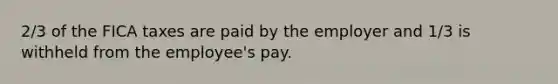 2/3 of the FICA taxes are paid by the employer and 1/3 is withheld from the employee's pay.