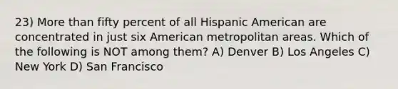 23) More than fifty percent of all Hispanic American are concentrated in just six American metropolitan areas. Which of the following is NOT among them? A) Denver B) Los Angeles C) New York D) San Francisco