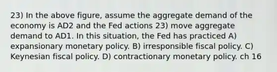 23) In the above figure, assume the aggregate demand of the economy is AD2 and the Fed actions 23) move aggregate demand to AD1. In this situation, the Fed has practiced A) expansionary <a href='https://www.questionai.com/knowledge/kEE0G7Llsx-monetary-policy' class='anchor-knowledge'>monetary policy</a>. B) irresponsible <a href='https://www.questionai.com/knowledge/kPTgdbKdvz-fiscal-policy' class='anchor-knowledge'>fiscal policy</a>. C) Keynesian fiscal policy. D) contractionary monetary policy. ch 16