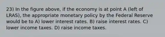 23) In the figure above, if the economy is at point A (left of LRAS), the appropriate monetary policy by the Federal Reserve would be to A) lower interest rates. B) raise interest rates. C) lower income taxes. D) raise income taxes.