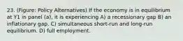 23. (Figure: Policy Alternatives) If the economy is in equilibrium at Y1 in panel (a), it is experiencing A) a recessionary gap B) an inflationary gap. C) simultaneous short-run and long-run equilibrium. D) full employment.