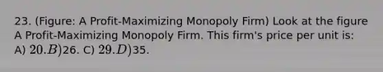 23. (Figure: A Profit-Maximizing Monopoly Firm) Look at the figure A Profit-Maximizing Monopoly Firm. This firm's price per unit is: A) 20. B)26. C) 29. D)35.