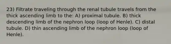 23) Filtrate traveling through the renal tubule travels from the thick ascending limb to the: A) proximal tubule. B) thick descending limb of the nephron loop (loop of Henle). C) distal tubule. D) thin ascending limb of the nephron loop (loop of Henle).