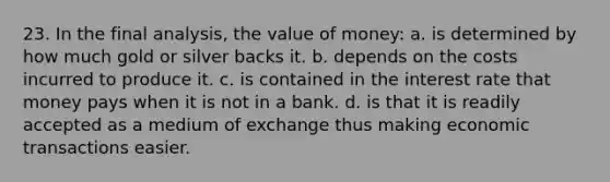 23. In the final analysis, the value of money: a. is determined by how much gold or silver backs it. b. depends on the costs incurred to produce it. c. is contained in the interest rate that money pays when it is not in a bank. d. is that it is readily accepted as a medium of exchange thus making economic transactions easier.