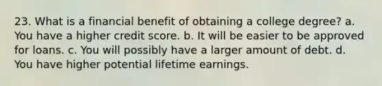 23. What is a financial benefit of obtaining a college degree? a. You have a higher credit score. b. It will be easier to be approved for loans. c. You will possibly have a larger amount of debt. d. You have higher potential lifetime earnings.