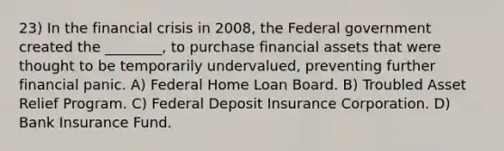 23) In the financial crisis in 2008, the Federal government created the ________, to purchase financial assets that were thought to be temporarily undervalued, preventing further financial panic. A) Federal Home Loan Board. B) Troubled Asset Relief Program. C) Federal Deposit Insurance Corporation. D) Bank Insurance Fund.