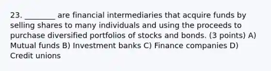 23. ________ are financial intermediaries that acquire funds by selling shares to many individuals and using the proceeds to purchase diversified portfolios of stocks and bonds. (3 points) A) Mutual funds B) Investment banks C) Finance companies D) Credit unions