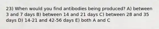 23) When would you find antibodies being produced? A) between 3 and 7 days B) between 14 and 21 days C) between 28 and 35 days D) 14-21 and 42-56 days E) both A and C