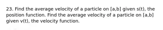 23. Find the average velocity of a particle on [a,b] given s(t), the position function. Find the average velocity of a particle on [a,b] given v(t), the velocity function.