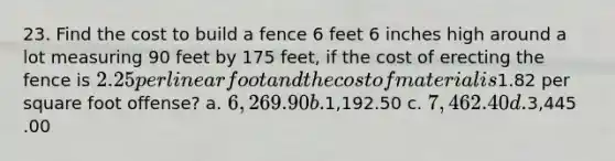 23. Find the cost to build a fence 6 feet 6 inches high around a lot measuring 90 feet by 175 feet, if the cost of erecting the fence is 2.25 per linear foot and the cost of material is1.82 per square foot offense? a. 6,269.90 b.1,192.50 c. 7,462.40 d.3,445 .00