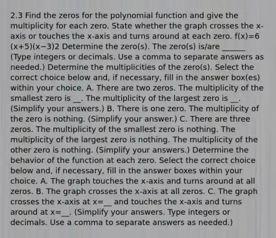 2.3 Find the zeros for the polynomial function and give the multiplicity for each zero. State whether the graph crosses the​ x-axis or touches the​ x-axis and turns around at each zero. ​f(x)=6​(x+5​)(x−3)2 Determine the​ zero(s). The​ zero(s) is/are ______ ​(Type integers or decimals. Use a comma to separate answers as​ needed.) Determine the multiplicities of the​ zero(s). Select the correct choice below​ and, if​ necessary, fill in the answer​ box(es) within your choice. A. There are two zeros. The multiplicity of the smallest zero is __. The multiplicity of the largest zero is __. ​(Simplify your​ answers.) B. There is one zero. The multiplicity of the zero is nothing. ​(Simplify your​ answer.) C. There are three zeros. The multiplicity of the smallest zero is nothing. The multiplicity of the largest zero is nothing. The multiplicity of the other zero is nothing. ​(Simplify your​ answers.) Determine the behavior of the function at each zero. Select the correct choice below​ and, if​ necessary, fill in the answer boxes within your choice. A. The graph touches the​ x-axis and turns around at all zeros. B. The graph crosses the​ x-axis at all zeros. C. The graph crosses the​ x-axis at x=__ and touches the​ x-axis and turns around at x=__. ​(Simplify your answers. Type integers or decimals. Use a comma to separate answers as​ needed.)