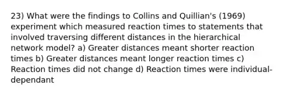 23) What were the findings to Collins and Quillian's (1969) experiment which measured reaction times to statements that involved traversing different distances in the hierarchical network model? a) Greater distances meant shorter reaction times b) Greater distances meant longer reaction times c) Reaction times did not change d) Reaction times were individual-dependant