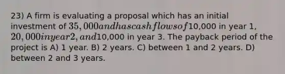 23) A firm is evaluating a proposal which has an initial investment of 35,000 and has cash flows of10,000 in year 1, 20,000 in year 2, and10,000 in year 3. The payback period of the project is A) 1 year. B) 2 years. C) between 1 and 2 years. D) between 2 and 3 years.