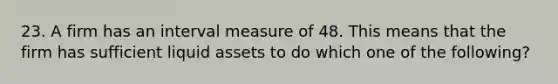 23. A firm has an interval measure of 48. This means that the firm has sufficient liquid assets to do which one of the following?