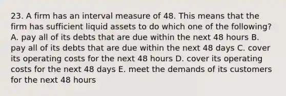 23. A firm has an interval measure of 48. This means that the firm has sufficient liquid assets to do which one of the following? A. pay all of its debts that are due within the next 48 hours B. pay all of its debts that are due within the next 48 days C. cover its operating costs for the next 48 hours D. cover its operating costs for the next 48 days E. meet the demands of its customers for the next 48 hours