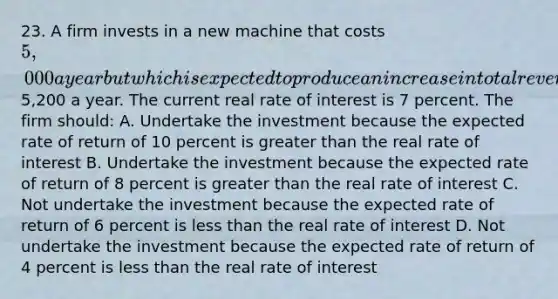 23. A firm invests in a new machine that costs 5,000 a year but which is expected to produce an increase in total revenue of5,200 a year. The current real rate of interest is 7 percent. The firm should: A. Undertake the investment because the expected rate of return of 10 percent is greater than the real rate of interest B. Undertake the investment because the expected rate of return of 8 percent is greater than the real rate of interest C. Not undertake the investment because the expected rate of return of 6 percent is less than the real rate of interest D. Not undertake the investment because the expected rate of return of 4 percent is less than the real rate of interest