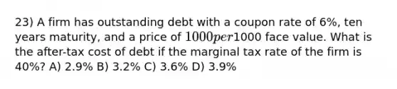 23) A firm has outstanding debt with a coupon rate of 6%, ten years maturity, and a price of 1000 per1000 face value. What is the after-tax cost of debt if the marginal tax rate of the firm is 40%? A) 2.9% B) 3.2% C) 3.6% D) 3.9%